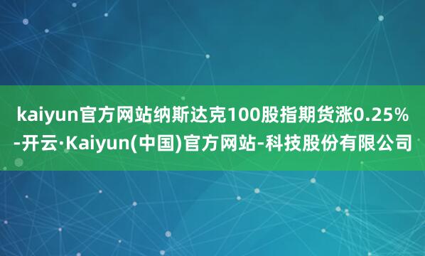 kaiyun官方网站纳斯达克100股指期货涨0.25%-开云·Kaiyun(中国)官方网站-科技股份有限公司