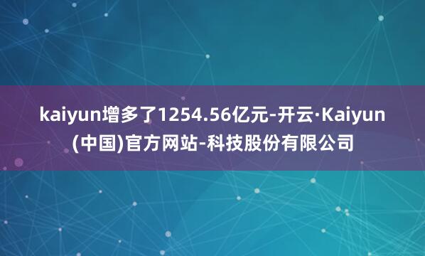 kaiyun增多了1254.56亿元-开云·Kaiyun(中国)官方网站-科技股份有限公司