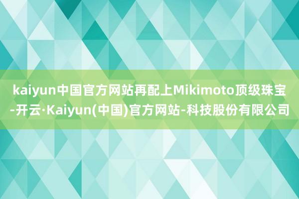 kaiyun中国官方网站再配上Mikimoto顶级珠宝-开云·Kaiyun(中国)官方网站-科技股份有限公司