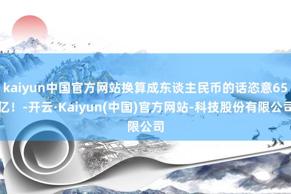 kaiyun中国官方网站换算成东谈主民币的话恣意65亿！-开云·Kaiyun(中国)官方网站-科技股份有限公司
